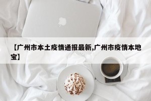 【广州市本土疫情通报最新,广州市疫情本地宝】