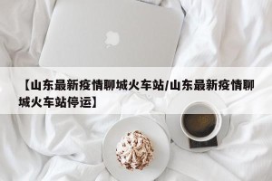 【山东最新疫情聊城火车站/山东最新疫情聊城火车站停运】