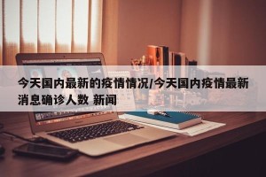 今天国内最新的疫情情况/今天国内疫情最新消息确诊人数 新闻