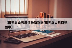 【东莞袁山贝疫情最新数据/东莞袁山贝网吧割喉】