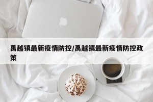 禹越镇最新疫情防控/禹越镇最新疫情防控政策