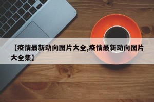 【疫情最新动向图片大全,疫情最新动向图片大全集】