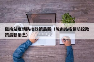 陇南站疫情防控政策最新（陇南站疫情防控政策最新消息）