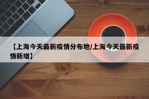 【上海今天最新疫情分布地/上海今天最新疫情新增】