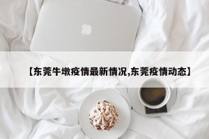 【东莞牛墩疫情最新情况,东莞疫情动态】
