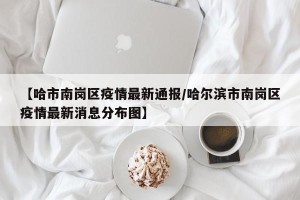 【哈市南岗区疫情最新通报/哈尔滨市南岗区疫情最新消息分布图】