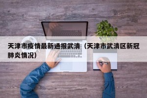 天津市疫情最新通报武清（天津市武清区新冠肺炎情况）