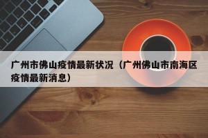 广州市佛山疫情最新状况（广州佛山市南海区疫情最新消息）