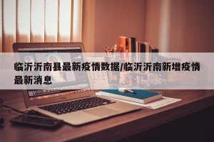 临沂沂南县最新疫情数据/临沂沂南新增疫情最新消息