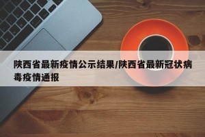 陕西省最新疫情公示结果/陕西省最新冠状病毒疫情通报