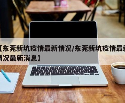 【东莞新坑疫情最新情况/东莞新坑疫情最新情况最新消息】