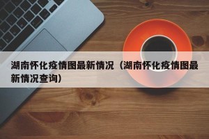 湖南怀化疫情图最新情况（湖南怀化疫情图最新情况查询）