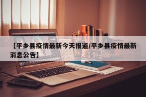 【平乡县疫情最新今天报道/平乡县疫情最新消息公告】