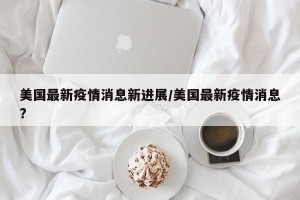 美国最新疫情消息新进展/美国最新疫情消息?