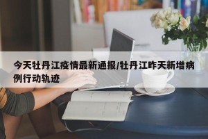 今天牡丹江疫情最新通报/牡丹江昨天新增病例行动轨迹