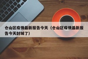 仓山区疫情最新报告今天（仓山区疫情最新报告今天封城了）