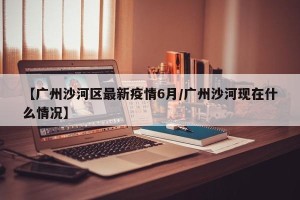 【广州沙河区最新疫情6月/广州沙河现在什么情况】