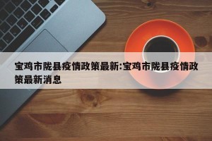 宝鸡市陇县疫情政策最新:宝鸡市陇县疫情政策最新消息