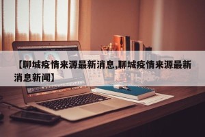 【聊城疫情来源最新消息,聊城疫情来源最新消息新闻】