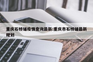 重庆石桥铺疫情查询最新:重庆市石桥铺最新规划