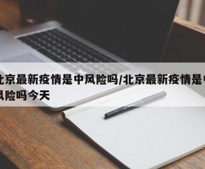 北京最新疫情是中风险吗/北京最新疫情是中风险吗今天