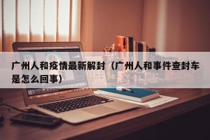 广州人和疫情最新解封（广州人和事件查封车是怎么回事）