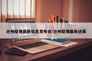 沧州疫情最新信息发布会/沧州疫情最新进展