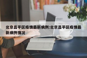 北京昌平区疫情最新病例:北京昌平区疫情最新病例情况