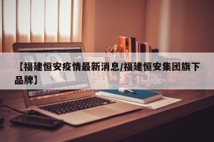 【福建恒安疫情最新消息/福建恒安集团旗下品牌】