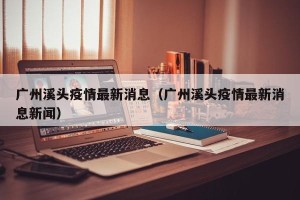 广州溪头疫情最新消息（广州溪头疫情最新消息新闻）