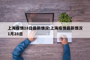 上海疫情18日最新情况:上海疫情最新情况1月28日