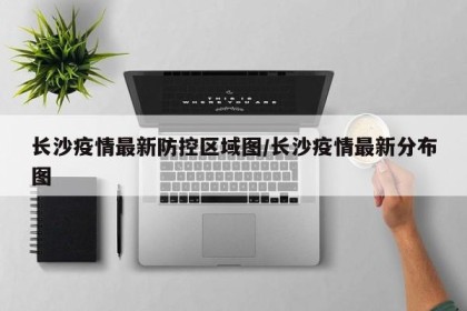 长沙疫情最新防控区域图/长沙疫情最新分布图