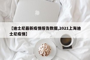 【迪士尼最新疫情报告数据,2021上海迪士尼疫情】