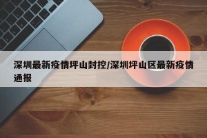 深圳最新疫情坪山封控/深圳坪山区最新疫情通报