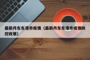 最新丹东东港市疫情（最新丹东东港市疫情防控政策）