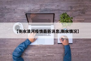 【衡水清河疫情最新消息,衡水情况】