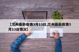 【兰州最新疫情3月13日,兰州最新疫情3月13日情况】