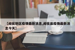 【闽侯地区疫情最新消息,闽侯县疫情最新消息今天】