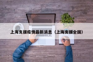 上海支援疫情最新消息（上海支援全国）