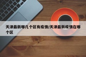 天津最新哪几个区有疫情/天津最新疫情在哪个区