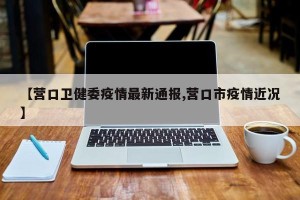 【营口卫健委疫情最新通报,营口市疫情近况】
