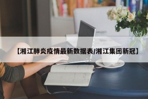 【湘江肺炎疫情最新数据表/湘江集团新冠】