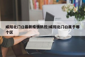 咸阳北门口最新疫情防控/咸阳北门口属于哪个区