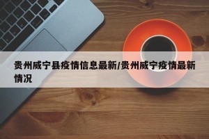 贵州威宁县疫情信息最新/贵州威宁疫情最新情况