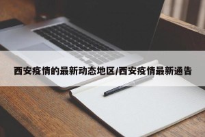 西安疫情的最新动态地区/西安疫情最新通告
