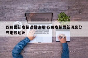 四川最新疫情通报达州:四川疫情最新消息分布地区达州