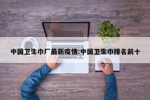中国卫生巾厂最新疫情:中国卫生巾排名前十