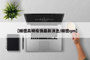 【顺德高明疫情最新消息/顺德qm】