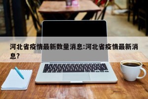河北省疫情最新数量消息:河北省疫情最新消息?