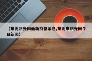 【东莞阳光网最新疫情消息,东莞市阳光网今日新闻】